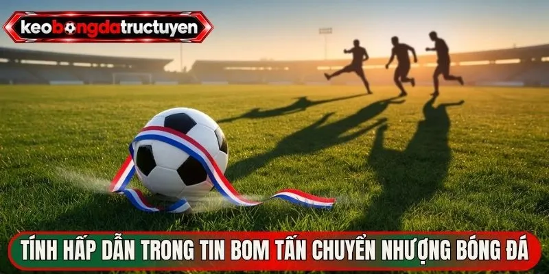 Bom Tấn Chuyển Nhượng Bóng Đá – Sức Nóng Sàn Giao Dịch 2 Tính hấp dẫn trong tin bom tấn chuyển nhượng bóng đá